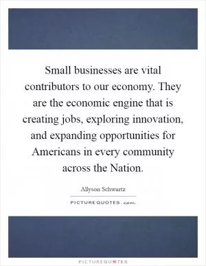 Small businesses are vital contributors to our economy. They are the economic engine that is creating jobs, exploring innovation, and expanding opportunities for Americans in every community across the Nation Picture Quote #1