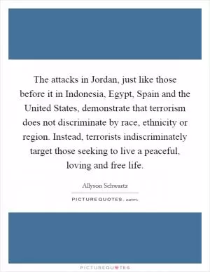 The attacks in Jordan, just like those before it in Indonesia, Egypt, Spain and the United States, demonstrate that terrorism does not discriminate by race, ethnicity or region. Instead, terrorists indiscriminately target those seeking to live a peaceful, loving and free life Picture Quote #1