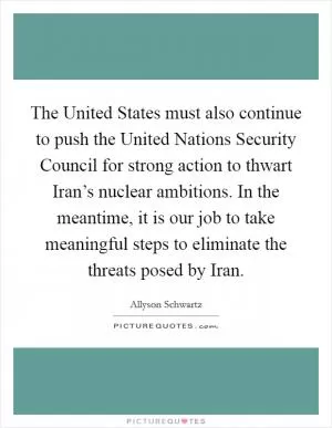 The United States must also continue to push the United Nations Security Council for strong action to thwart Iran’s nuclear ambitions. In the meantime, it is our job to take meaningful steps to eliminate the threats posed by Iran Picture Quote #1