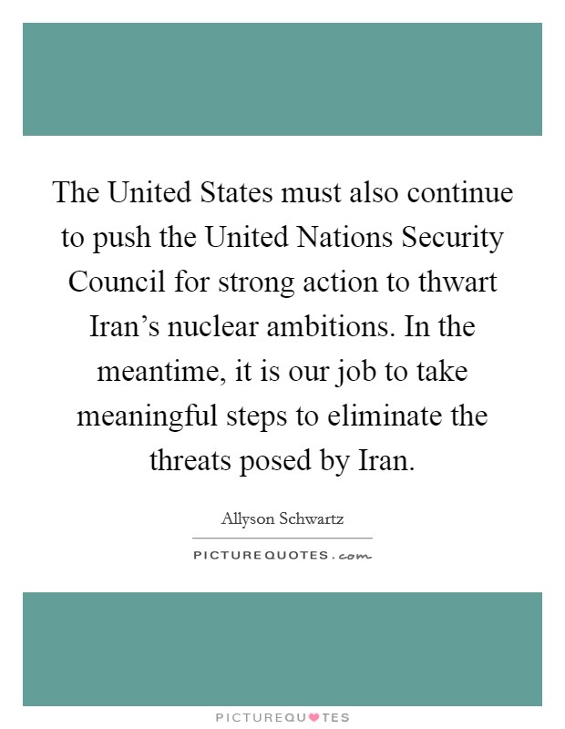 The United States must also continue to push the United Nations Security Council for strong action to thwart Iran's nuclear ambitions. In the meantime, it is our job to take meaningful steps to eliminate the threats posed by Iran Picture Quote #1