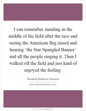 I can remember standing in the middle of the field after the race and seeing the American flag raised and hearing ‘the Star Spangled Banner’ and all the people singing it. Then I walked off the field and just kind of enjoyed the feeling Picture Quote #1