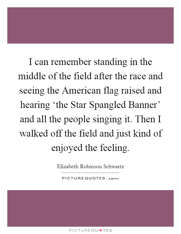 I can remember standing in the middle of the field after the race and seeing the American flag raised and hearing ‘the Star Spangled Banner' and all the people singing it. Then I walked off the field and just kind of enjoyed the feeling Picture Quote #1