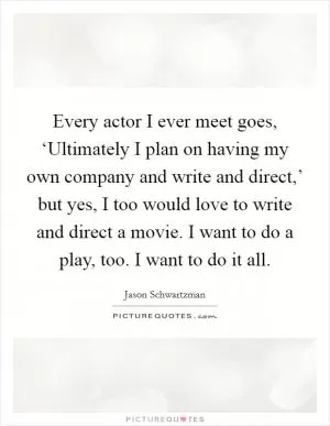 Every actor I ever meet goes, ‘Ultimately I plan on having my own company and write and direct,’ but yes, I too would love to write and direct a movie. I want to do a play, too. I want to do it all Picture Quote #1