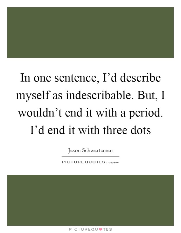 In one sentence, I'd describe myself as indescribable. But, I wouldn't end it with a period. I'd end it with three dots Picture Quote #1