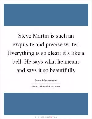 Steve Martin is such an exquisite and precise writer. Everything is so clear; it’s like a bell. He says what he means and says it so beautifully Picture Quote #1