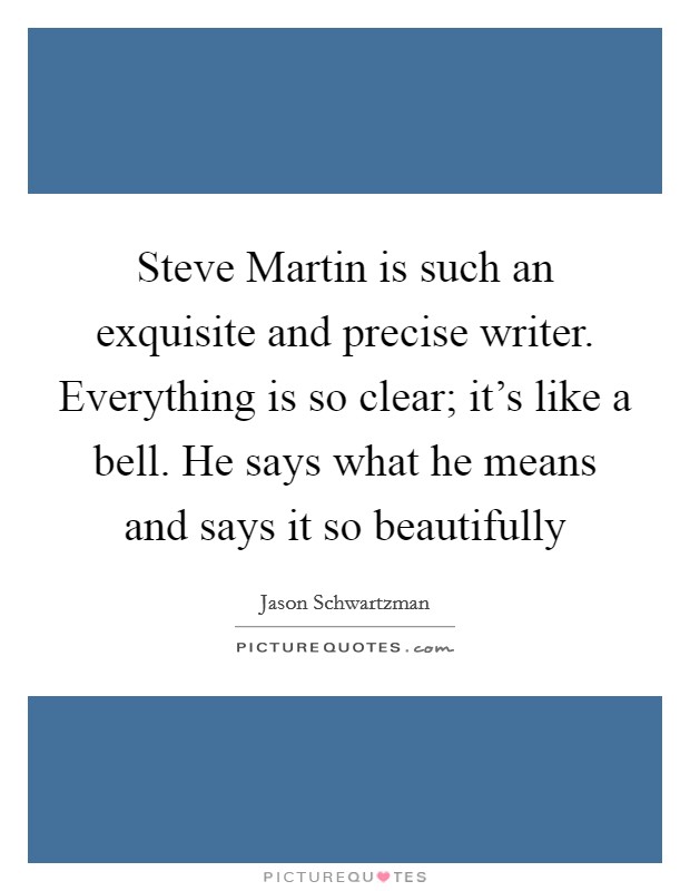 Steve Martin is such an exquisite and precise writer. Everything is so clear; it's like a bell. He says what he means and says it so beautifully Picture Quote #1