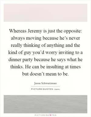 Whereas Jeremy is just the opposite: always moving because he’s never really thinking of anything and the kind of guy you’d worry inviting to a dinner party because he says what he thinks. He can be insulting at times but doesn’t mean to be Picture Quote #1
