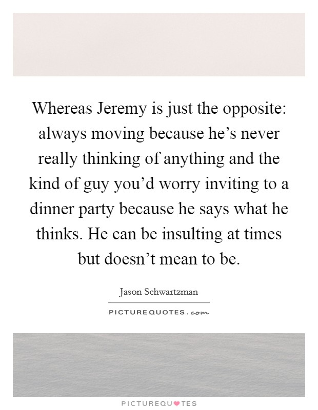 Whereas Jeremy is just the opposite: always moving because he's never really thinking of anything and the kind of guy you'd worry inviting to a dinner party because he says what he thinks. He can be insulting at times but doesn't mean to be Picture Quote #1