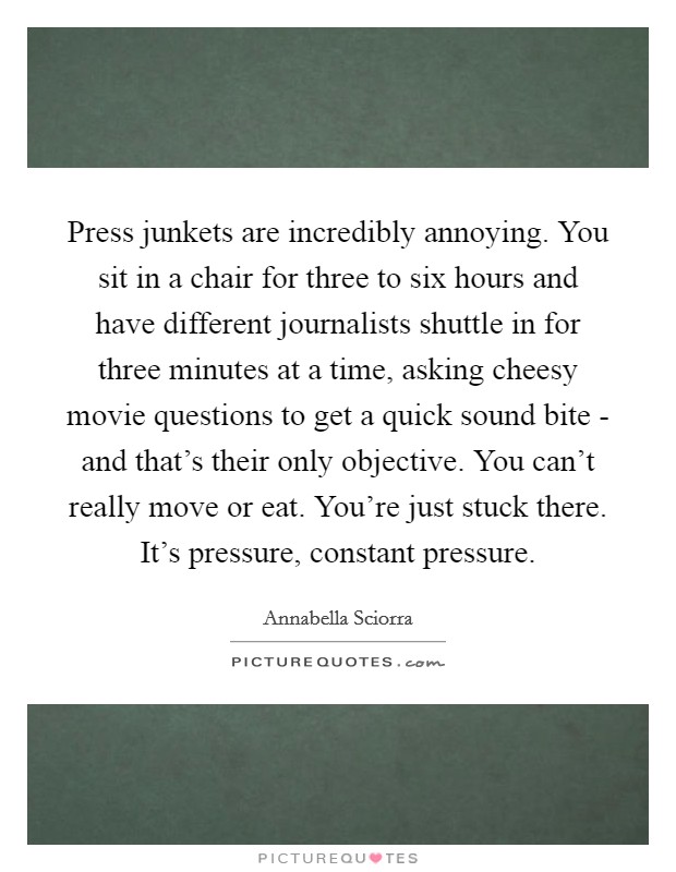 Press junkets are incredibly annoying. You sit in a chair for three to six hours and have different journalists shuttle in for three minutes at a time, asking cheesy movie questions to get a quick sound bite - and that's their only objective. You can't really move or eat. You're just stuck there. It's pressure, constant pressure Picture Quote #1