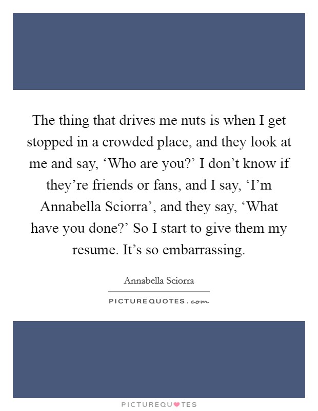 The thing that drives me nuts is when I get stopped in a crowded place, and they look at me and say, ‘Who are you?' I don't know if they're friends or fans, and I say, ‘I'm Annabella Sciorra', and they say, ‘What have you done?' So I start to give them my resume. It's so embarrassing Picture Quote #1