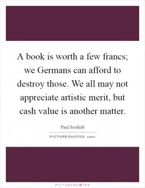 A book is worth a few francs; we Germans can afford to destroy those. We all may not appreciate artistic merit, but cash value is another matter Picture Quote #1