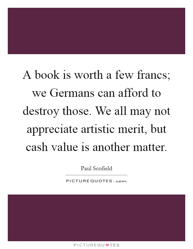 A book is worth a few francs; we Germans can afford to destroy those. We all may not appreciate artistic merit, but cash value is another matter Picture Quote #1