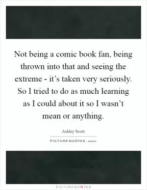 Not being a comic book fan, being thrown into that and seeing the extreme - it’s taken very seriously. So I tried to do as much learning as I could about it so I wasn’t mean or anything Picture Quote #1