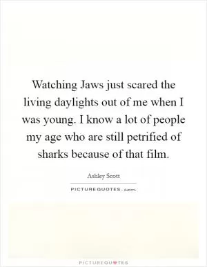 Watching Jaws just scared the living daylights out of me when I was young. I know a lot of people my age who are still petrified of sharks because of that film Picture Quote #1