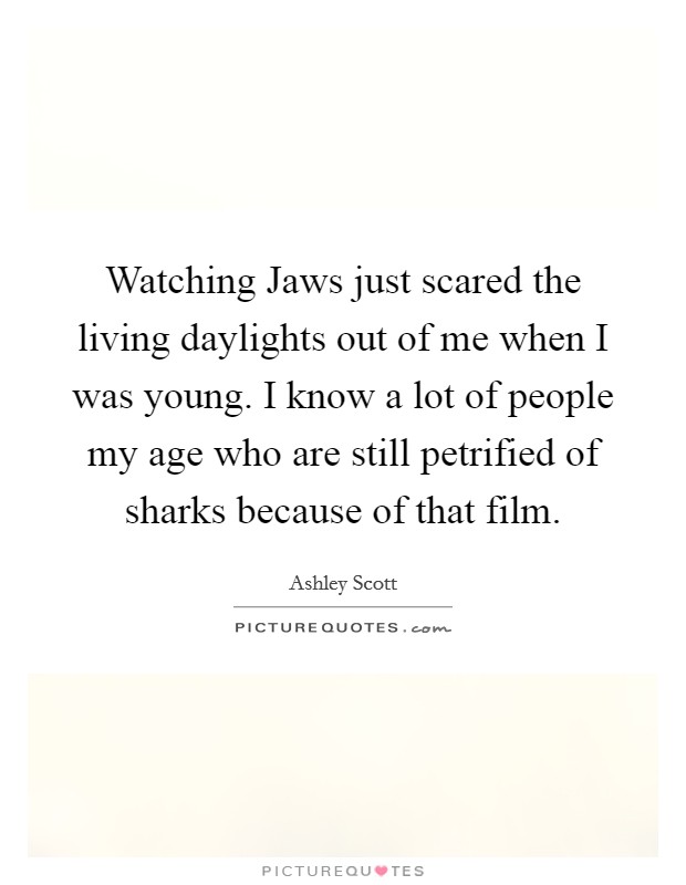 Watching Jaws just scared the living daylights out of me when I was young. I know a lot of people my age who are still petrified of sharks because of that film Picture Quote #1