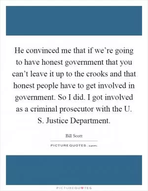 He convinced me that if we’re going to have honest government that you can’t leave it up to the crooks and that honest people have to get involved in government. So I did. I got involved as a criminal prosecutor with the U. S. Justice Department Picture Quote #1