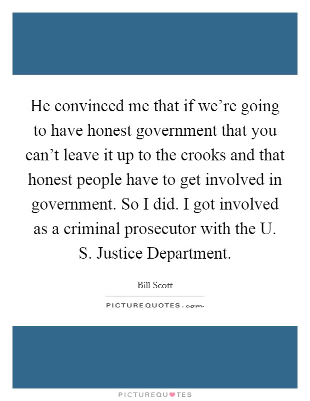 He convinced me that if we're going to have honest government that you can't leave it up to the crooks and that honest people have to get involved in government. So I did. I got involved as a criminal prosecutor with the U. S. Justice Department Picture Quote #1