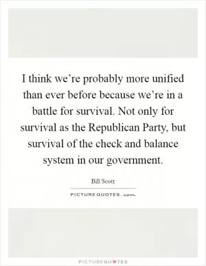 I think we’re probably more unified than ever before because we’re in a battle for survival. Not only for survival as the Republican Party, but survival of the check and balance system in our government Picture Quote #1
