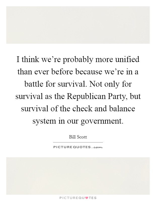 I think we're probably more unified than ever before because we're in a battle for survival. Not only for survival as the Republican Party, but survival of the check and balance system in our government Picture Quote #1