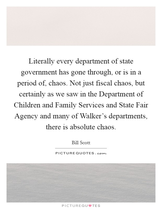 Literally every department of state government has gone through, or is in a period of, chaos. Not just fiscal chaos, but certainly as we saw in the Department of Children and Family Services and State Fair Agency and many of Walker's departments, there is absolute chaos Picture Quote #1
