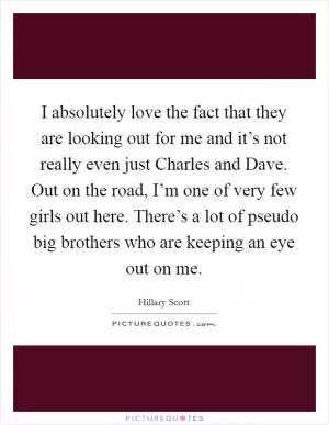 I absolutely love the fact that they are looking out for me and it’s not really even just Charles and Dave. Out on the road, I’m one of very few girls out here. There’s a lot of pseudo big brothers who are keeping an eye out on me Picture Quote #1