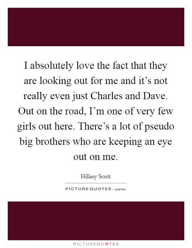 I absolutely love the fact that they are looking out for me and it's not really even just Charles and Dave. Out on the road, I'm one of very few girls out here. There's a lot of pseudo big brothers who are keeping an eye out on me Picture Quote #1