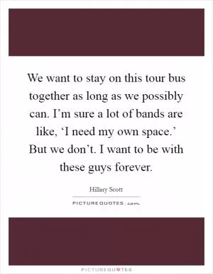 We want to stay on this tour bus together as long as we possibly can. I’m sure a lot of bands are like, ‘I need my own space.’ But we don’t. I want to be with these guys forever Picture Quote #1