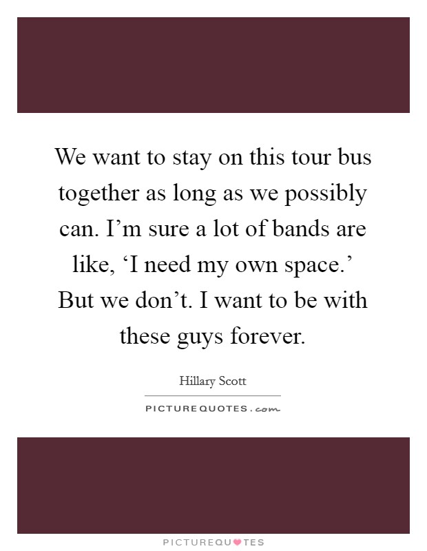 We want to stay on this tour bus together as long as we possibly can. I'm sure a lot of bands are like, ‘I need my own space.' But we don't. I want to be with these guys forever Picture Quote #1