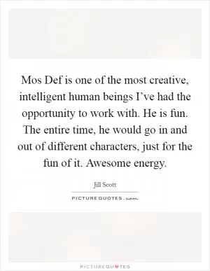 Mos Def is one of the most creative, intelligent human beings I’ve had the opportunity to work with. He is fun. The entire time, he would go in and out of different characters, just for the fun of it. Awesome energy Picture Quote #1