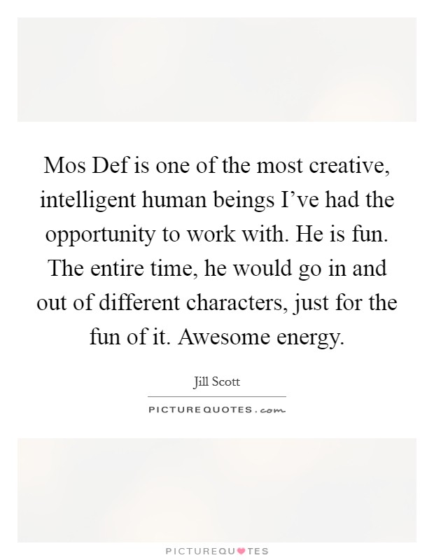Mos Def is one of the most creative, intelligent human beings I've had the opportunity to work with. He is fun. The entire time, he would go in and out of different characters, just for the fun of it. Awesome energy Picture Quote #1