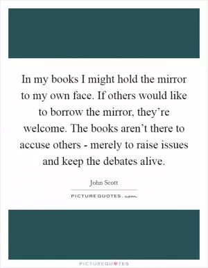 In my books I might hold the mirror to my own face. If others would like to borrow the mirror, they’re welcome. The books aren’t there to accuse others - merely to raise issues and keep the debates alive Picture Quote #1