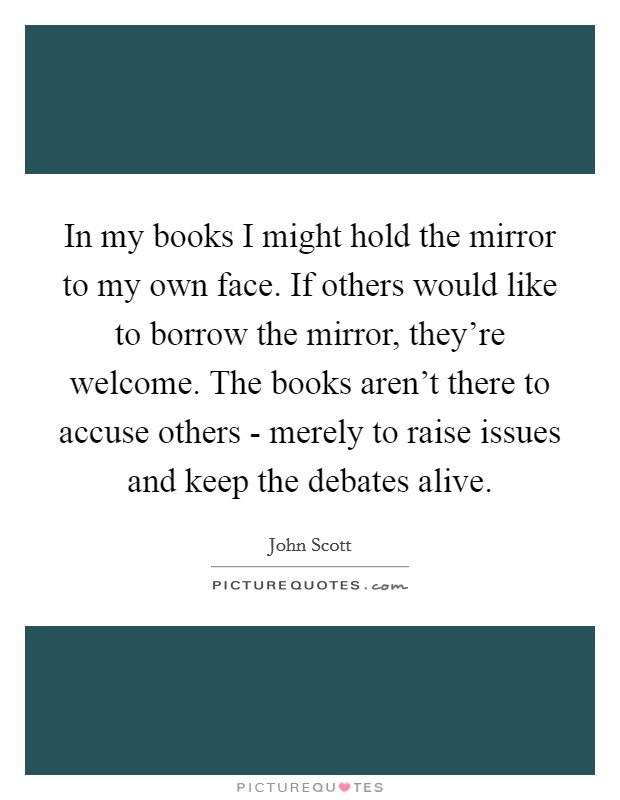 In my books I might hold the mirror to my own face. If others would like to borrow the mirror, they're welcome. The books aren't there to accuse others - merely to raise issues and keep the debates alive Picture Quote #1