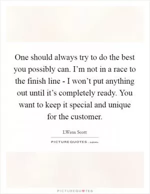 One should always try to do the best you possibly can. I’m not in a race to the finish line - I won’t put anything out until it’s completely ready. You want to keep it special and unique for the customer Picture Quote #1