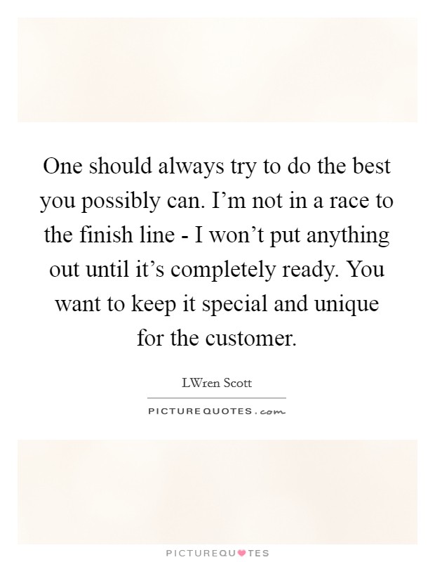 One should always try to do the best you possibly can. I'm not in a race to the finish line - I won't put anything out until it's completely ready. You want to keep it special and unique for the customer Picture Quote #1