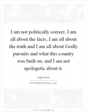 I am not politically correct. I am all about the facts, I am all about the truth and I am all about Godly pursuits and what this country was built on, and I am not apologetic about it Picture Quote #1