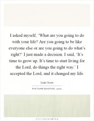 I asked myself, ‘What are you going to do with your life? Are you going to be like everyone else or are you going to do what’s right?’ I just made a decision. I said, ‘It’s time to grow up. It’s time to start living for the Lord, do things the right way.’ I accepted the Lord, and it changed my life Picture Quote #1