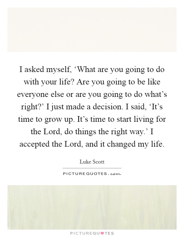 I asked myself, ‘What are you going to do with your life? Are you going to be like everyone else or are you going to do what's right?' I just made a decision. I said, ‘It's time to grow up. It's time to start living for the Lord, do things the right way.' I accepted the Lord, and it changed my life Picture Quote #1