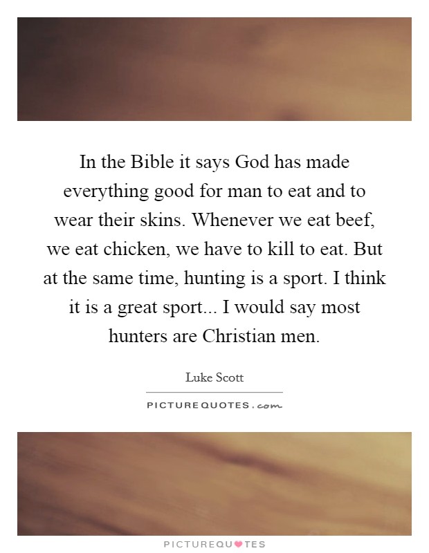 In the Bible it says God has made everything good for man to eat and to wear their skins. Whenever we eat beef, we eat chicken, we have to kill to eat. But at the same time, hunting is a sport. I think it is a great sport... I would say most hunters are Christian men Picture Quote #1