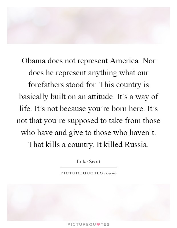 Obama does not represent America. Nor does he represent anything what our forefathers stood for. This country is basically built on an attitude. It's a way of life. It's not because you're born here. It's not that you're supposed to take from those who have and give to those who haven't. That kills a country. It killed Russia Picture Quote #1