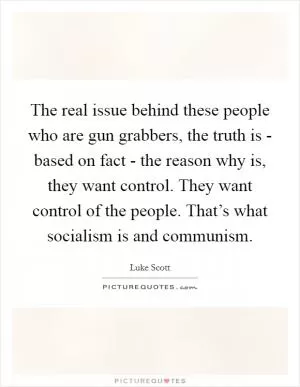 The real issue behind these people who are gun grabbers, the truth is - based on fact - the reason why is, they want control. They want control of the people. That’s what socialism is and communism Picture Quote #1