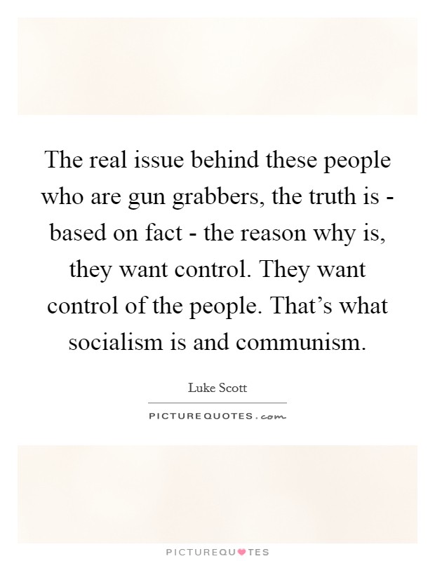 The real issue behind these people who are gun grabbers, the truth is - based on fact - the reason why is, they want control. They want control of the people. That's what socialism is and communism Picture Quote #1