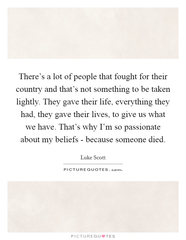 There's a lot of people that fought for their country and that's not something to be taken lightly. They gave their life, everything they had, they gave their lives, to give us what we have. That's why I'm so passionate about my beliefs - because someone died Picture Quote #1