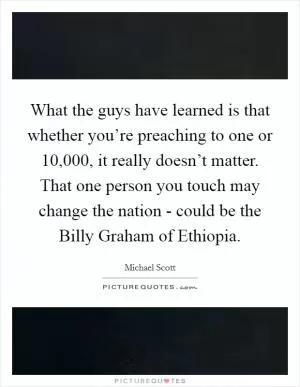 What the guys have learned is that whether you’re preaching to one or 10,000, it really doesn’t matter. That one person you touch may change the nation - could be the Billy Graham of Ethiopia Picture Quote #1