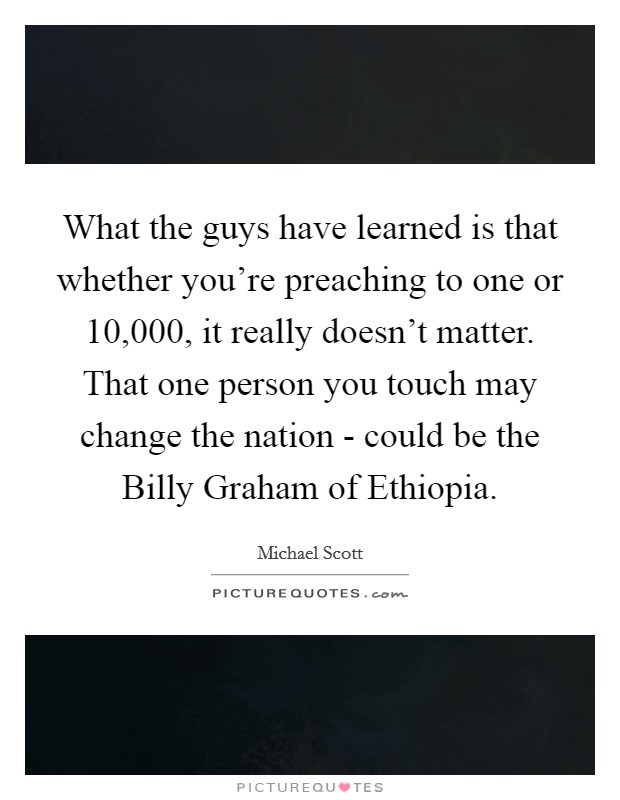 What the guys have learned is that whether you're preaching to one or 10,000, it really doesn't matter. That one person you touch may change the nation - could be the Billy Graham of Ethiopia Picture Quote #1