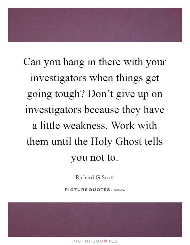 Can you hang in there with your investigators when things get going tough? Don't give up on investigators because they have a little weakness. Work with them until the Holy Ghost tells you not to Picture Quote #1