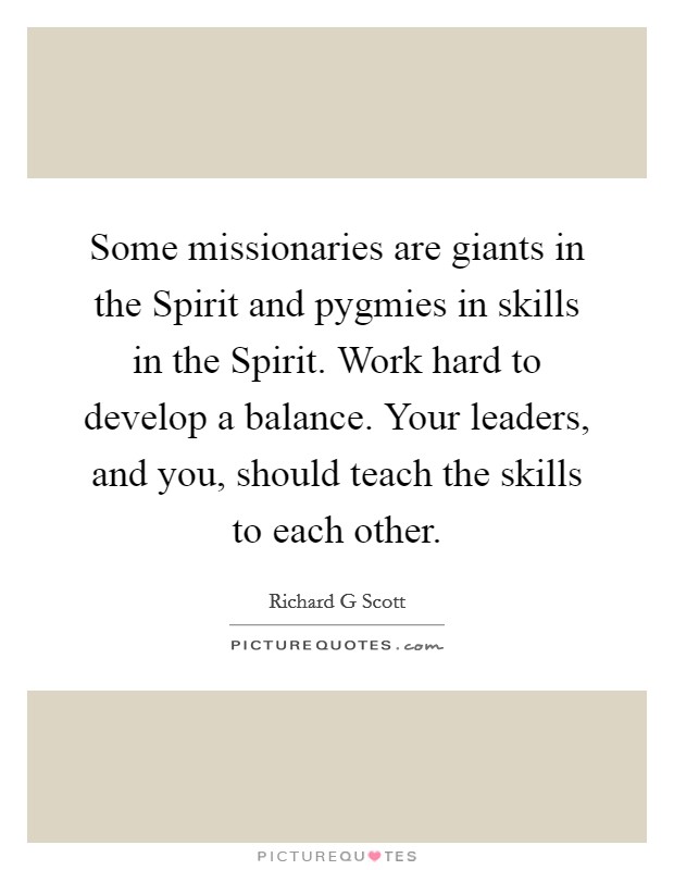 Some missionaries are giants in the Spirit and pygmies in skills in the Spirit. Work hard to develop a balance. Your leaders, and you, should teach the skills to each other Picture Quote #1