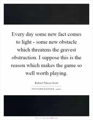 Every day some new fact comes to light - some new obstacle which threatens the gravest obstruction. I suppose this is the reason which makes the game so well worth playing Picture Quote #1