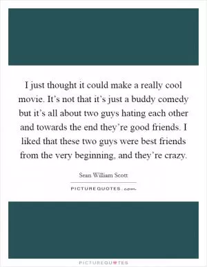 I just thought it could make a really cool movie. It’s not that it’s just a buddy comedy but it’s all about two guys hating each other and towards the end they’re good friends. I liked that these two guys were best friends from the very beginning, and they’re crazy Picture Quote #1