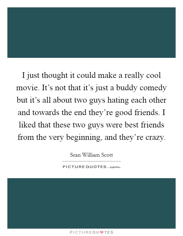 I just thought it could make a really cool movie. It's not that it's just a buddy comedy but it's all about two guys hating each other and towards the end they're good friends. I liked that these two guys were best friends from the very beginning, and they're crazy Picture Quote #1