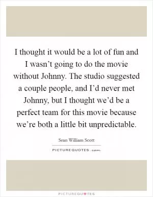 I thought it would be a lot of fun and I wasn’t going to do the movie without Johnny. The studio suggested a couple people, and I’d never met Johnny, but I thought we’d be a perfect team for this movie because we’re both a little bit unpredictable Picture Quote #1